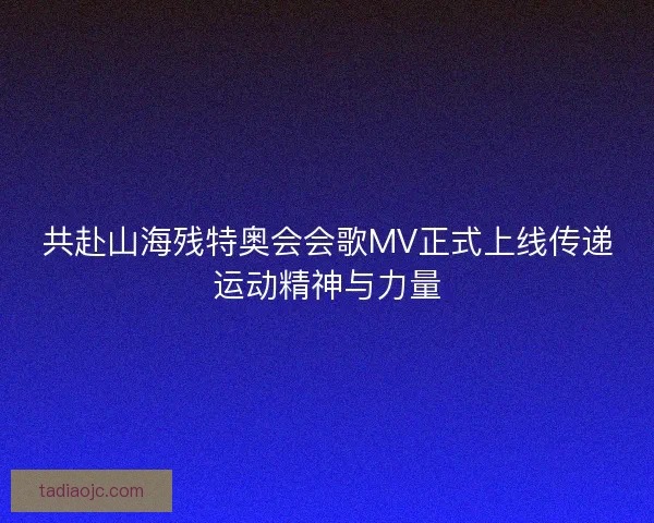 共赴山海残特奥会会歌MV正式上线传递运动精神与力量