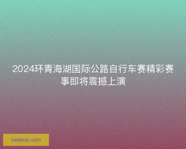 2024环青海湖国际公路自行车赛精彩赛事即将震撼上演 2024环青海湖国际公路自行车赛精彩赛事即将震撼上演