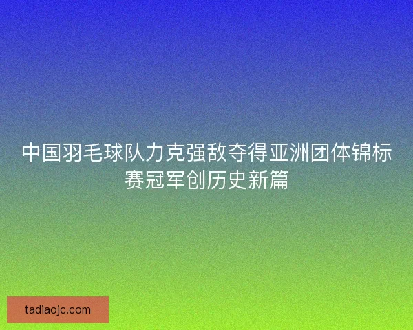 中国羽毛球队力克强敌夺得亚洲团体锦标赛冠军创历史新篇