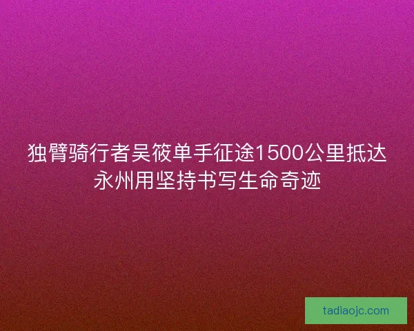 独臂骑行者吴筱单手征途1500公里抵达永州用坚持书写生命奇迹 独臂骑行者吴筱单手征途1500公里抵达永州用坚持书写生命奇迹