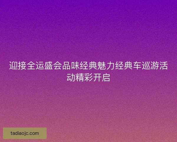 迎接全运盛会品味经典魅力经典车巡游活动精彩开启 迎接全运盛会品味经典魅力经典车巡游活动精彩开启