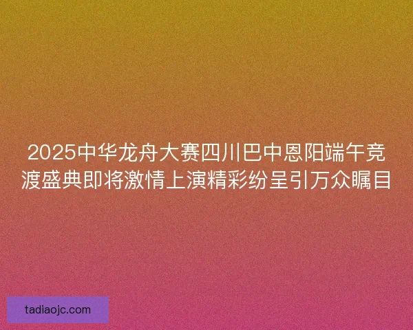 2025中华龙舟大赛四川巴中恩阳端午竞渡盛典即将激情上演精彩纷呈引万众瞩目