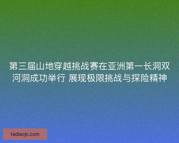 第三届山地穿越挑战赛在亚洲第一长洞双河洞成功举行 展现极限挑战与探险精神