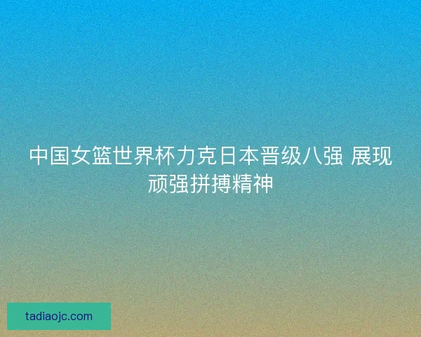 中国女篮世界杯力克日本晋级八强 展现顽强拼搏精神 中国女篮世界杯力克日本晋级八强 展现顽强拼搏精神