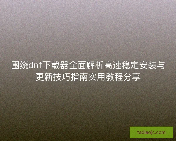 围绕dnf下载器全面解析高速稳定安装与更新技巧指南实用教程分享
