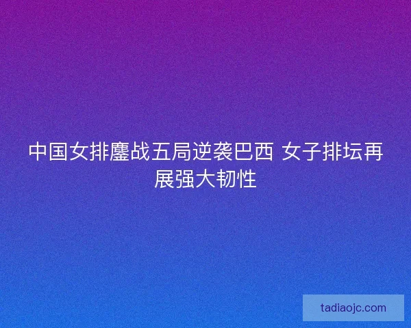 中国女排鏖战五局逆袭巴西 女子排坛再展强大韧性 中国女排鏖战五局逆袭巴西 女子排坛再展强大韧性